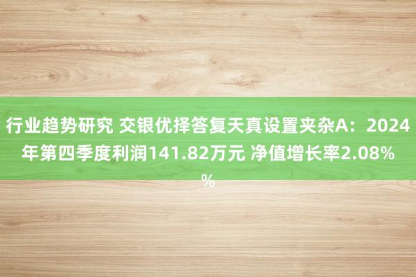 行业趋势研究 交银优择答复天真设置夹杂A：2024年第四季度利润141.82万元 净值增长率2.08%