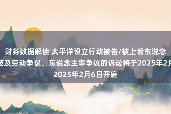 财务数据解读 太平洋设立行动被告/被上诉东说念主的2起波及劳动争议、东说念主事争议的诉讼将于2025年2月6日开庭