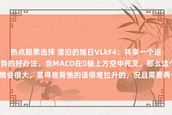 热点股票选择 澹泊的旭日VLkF4：共享一个运用MACD位置来判断趋势的好办法。当MACD在0轴上方空中死叉，那么这个位置下落行情会很大，莫得底背弛的话很难拉升的，况且需要两个底背弛智商企稳，企稳后也需要震撼...