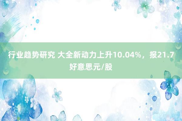 行业趋势研究 大全新动力上升10.04%，报21.7好意思元/股