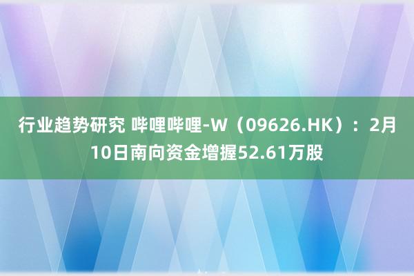 行业趋势研究 哔哩哔哩-W（09626.HK）：2月10日南向资金增握52.61万股