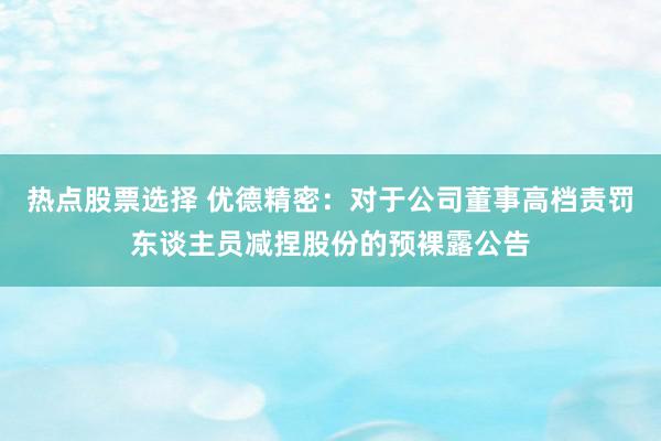 热点股票选择 优德精密：对于公司董事高档责罚东谈主员减捏股份的预裸露公告