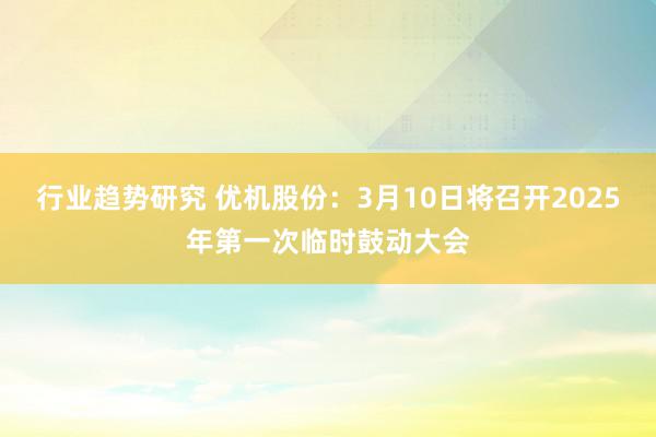 行业趋势研究 优机股份：3月10日将召开2025年第一次临时鼓动大会