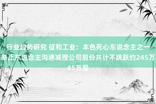 行业趋势研究 征和工业：本色死心东说念主之一致举止东说念主沟通减捏公司股份共计不跳跃约245万股