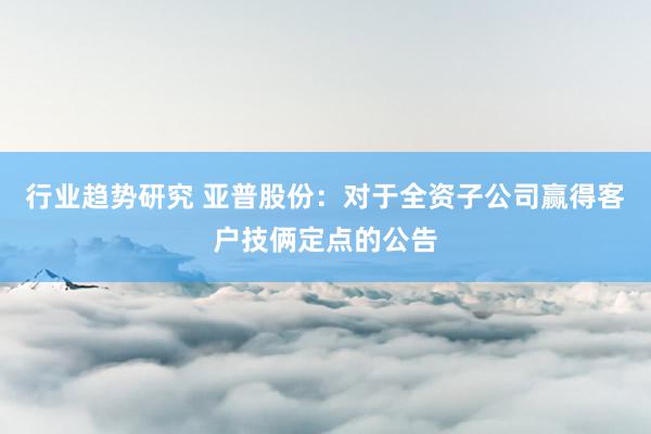 行业趋势研究 亚普股份：对于全资子公司赢得客户技俩定点的公告