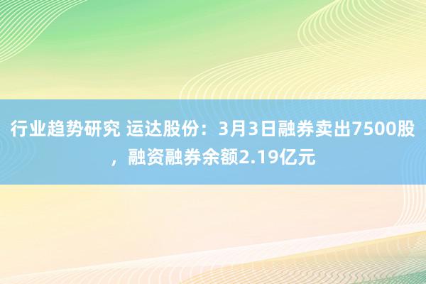 行业趋势研究 运达股份：3月3日融券卖出7500股，融资融券余额2.19亿元