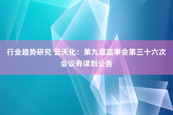 行业趋势研究 云天化：第九届监事会第三十六次会议有谋划公告