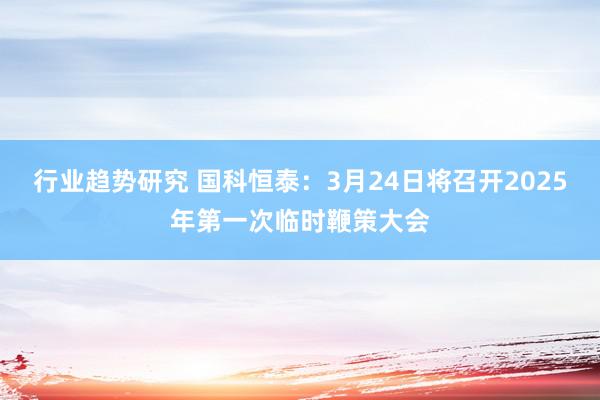 行业趋势研究 国科恒泰：3月24日将召开2025年第一次临时鞭策大会