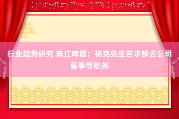 行业趋势研究 珠江啤酒：杨克先生苦求辞去公司董事等职务