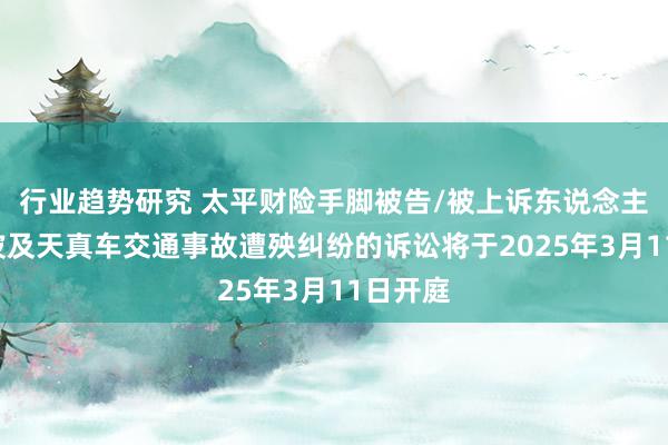 行业趋势研究 太平财险手脚被告/被上诉东说念主的1起波及天真车交通事故遭殃纠纷的诉讼将于2025年3月11日开庭