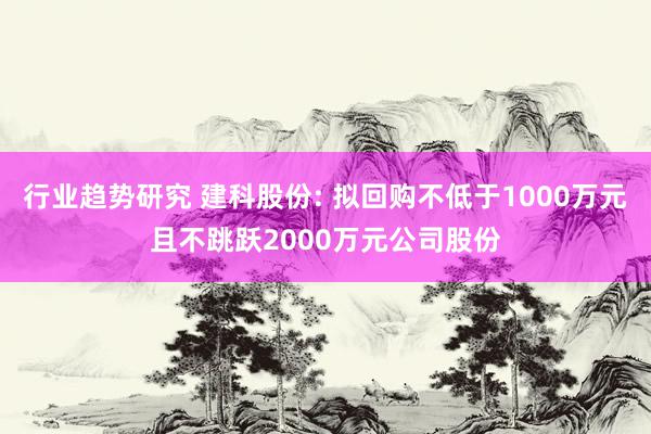 行业趋势研究 建科股份: 拟回购不低于1000万元且不跳跃2000万元公司股份