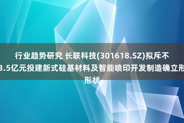 行业趋势研究 长联科技(301618.SZ)拟斥不低3.5亿元投建新式硅基材料及智能喷印开发制造确立形状