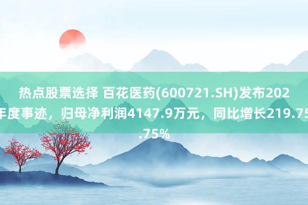 热点股票选择 百花医药(600721.SH)发布2024年度事迹，归母净利润4147.9万元，同比增长219.75%