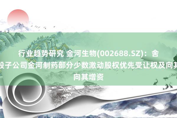 行业趋势研究 金河生物(002688.SZ)：舍弃控股子公司金河制药部分少数激动股权优先受让权及向其增资