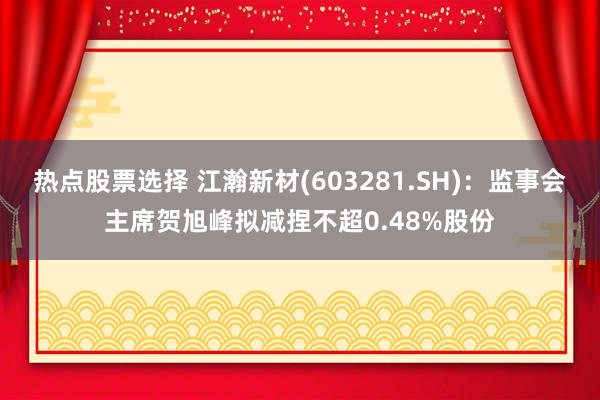 热点股票选择 江瀚新材(603281.SH)：监事会主席贺旭峰拟减捏不超0.48%股份