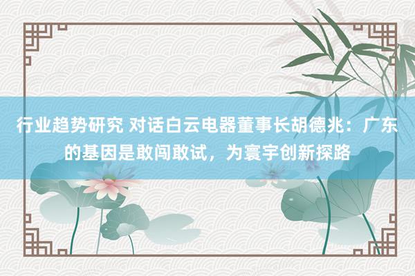 行业趋势研究 对话白云电器董事长胡德兆：广东的基因是敢闯敢试，为寰宇创新探路