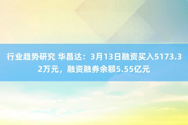 行业趋势研究 华昌达：3月13日融资买入5173.32万元，融资融券余额5.55亿元