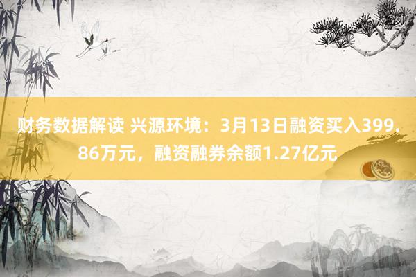 财务数据解读 兴源环境：3月13日融资买入399.86万元，融资融券余额1.27亿元