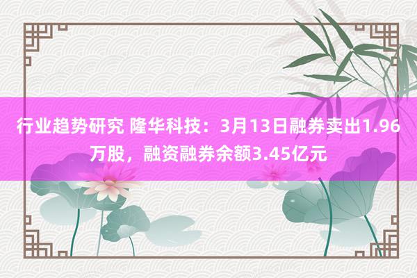 行业趋势研究 隆华科技：3月13日融券卖出1.96万股，融资融券余额3.45亿元