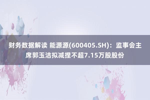 财务数据解读 能源源(600405.SH)：监事会主席郭玉洁拟减捏不超7.15万股股份