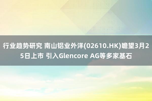 行业趋势研究 南山铝业外洋(02610.HK)瞻望3月25日上市 引入Glencore AG等多家基石