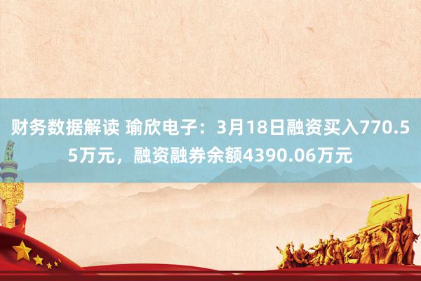 财务数据解读 瑜欣电子：3月18日融资买入770.55万元，融资融券余额4390.06万元